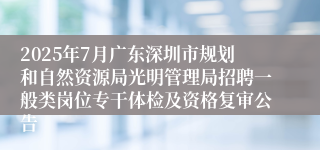 2025年7月广东深圳市规划和自然资源局光明管理局招聘一般类岗位专干体检及资格复审公告