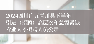 2024四川广元青川县下半年引进（招聘）高层次和急需紧缺专业人才拟聘人员公示