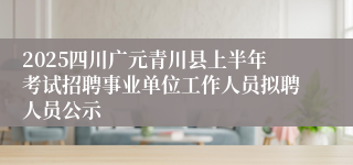 2025四川广元青川县上半年考试招聘事业单位工作人员拟聘人员公示