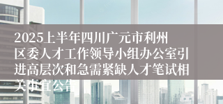 2025上半年四川广元市利州区委人才工作领导小组办公室引进高层次和急需紧缺人才笔试相关事宜公告
