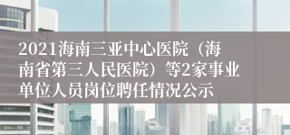 2021海南三亚中心医院（海南省第三人民医院）等2家事业单位人员岗位聘任情况公示