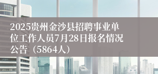 2025贵州金沙县招聘事业单位工作人员7月28日报名情况公告（5864人）