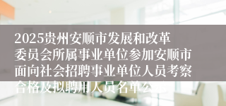 2025贵州安顺市发展和改革委员会所属事业单位参加安顺市面向社会招聘事业单位人员考察合格及拟聘用人员名单公示