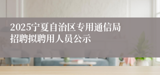 2025宁夏自治区专用通信局招聘拟聘用人员公示