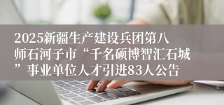 2025新疆生产建设兵团第八师石河子市“千名硕博智汇石城”事业单位人才引进83人公告
