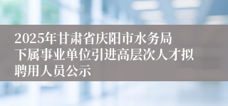 2025年甘肃省庆阳市水务局下属事业单位引进高层次人才拟聘用人员公示
