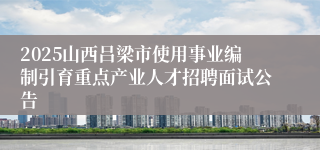 2025山西吕梁市使用事业编制引育重点产业人才招聘面试公告
