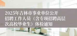 2025年吉林市事业单位公开招聘工作人员（含专项招聘高层次高校毕业生）体检通知