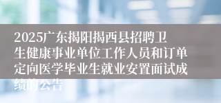2025广东揭阳揭西县招聘卫生健康事业单位工作人员和订单定向医学毕业生就业安置面试成绩的公告