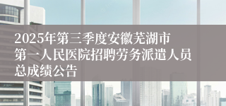 2025年第三季度安徽芜湖市第一人民医院招聘劳务派遣人员总成绩公告