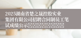 2025湖南省楚之晟控股实业集团有限公司招聘合同制员工笔试成绩公示								
