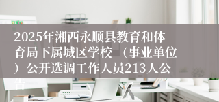 2025年湘西永顺县教育和体育局下属城区学校 （事业单位）公开选调工作人员213人公告