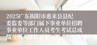 2025广东揭阳市惠来县县纪委监委等部门属下事业单位招聘事业单位工作人员考生考试总成绩及列入体检对象公告