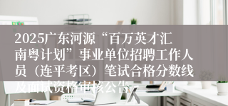 2025广东河源“百万英才汇南粤计划”事业单位招聘工作人员（连平考区）笔试合格分数线及面试资格审核公告