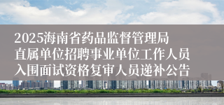 2025海南省药品监督管理局直属单位招聘事业单位工作人员入围面试资格复审人员递补公告