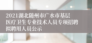 2021湖北随州市广水市基层医疗卫生专业技术人员专项招聘拟聘用人员公示