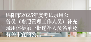 绵阳市2025年度考试录用公务员（参照管理工作人员）补充录用体检第一批递补人员名单及有关事宜的公告