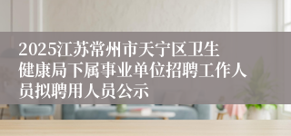 2025江苏常州市天宁区卫生健康局下属事业单位招聘工作人员拟聘用人员公示