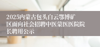 2025内蒙古包头白云鄂博矿区面向社会招聘中医蒙医医院院长聘用公示