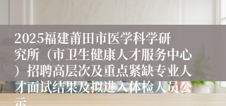 2025福建莆田市医学科学研究所（市卫生健康人才服务中心）招聘高层次及重点紧缺专业人才面试结果及拟进入体检人员公示