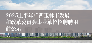 2025上半年广西玉林市发展和改革委员会事业单位招聘聘用前公示