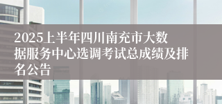 2025上半年四川南充市大数据服务中心选调考试总成绩及排名公告