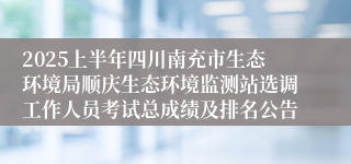 2025上半年四川南充市生态环境局顺庆生态环境监测站选调工作人员考试总成绩及排名公告