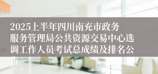 2025上半年四川南充市政务服务管理局公共资源交易中心选调工作人员考试总成绩及排名公告