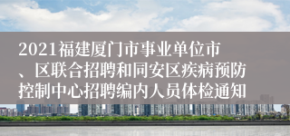 2021福建厦门市事业单位市、区联合招聘和同安区疾病预防控制中心招聘编内人员体检通知