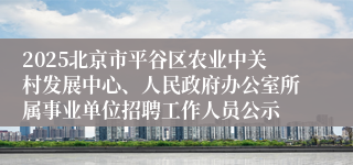 2025北京市平谷区农业中关村发展中心、人民政府办公室所属事业单位招聘工作人员公示