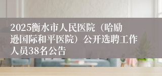 2025衡水市人民医院（哈励逊国际和平医院）公开选聘工作人员38名公告
