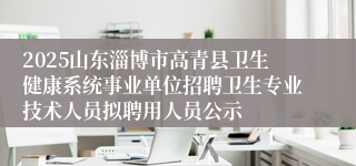 2025山东淄博市高青县卫生健康系统事业单位招聘卫生专业技术人员拟聘用人员公示
