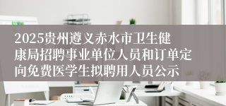 2025贵州遵义赤水市卫生健康局招聘事业单位人员和订单定向免费医学生拟聘用人员公示
