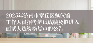 2025年济南市章丘区殡仪馆工作人员招考笔试成绩及拟进入面试人选资格复审的公告