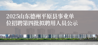 2025山东德州平原县事业单位招聘第四批拟聘用人员公示