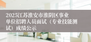 2025江苏淮安市淮阴区事业单位招聘人员面试（专业技能测试）成绩公示