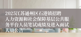 2025江苏通州区石港镇招聘人力资源和社会保障基层公共服务平台人员笔试成绩及进入面试人员公告
