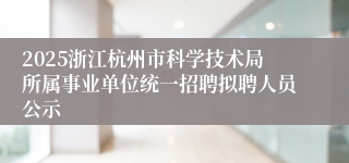 2025浙江杭州市科学技术局所属事业单位统一招聘拟聘人员公示