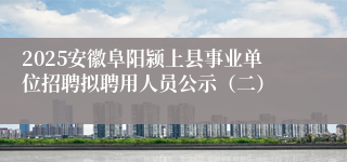 2025安徽阜阳颍上县事业单位招聘拟聘用人员公示（二）