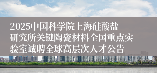 2025中国科学院上海硅酸盐研究所关键陶瓷材料全国重点实验室诚聘全球高层次人才公告