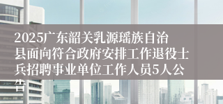 2025广东韶关乳源瑶族自治县面向符合政府安排工作退役士兵招聘事业单位工作人员5人公告