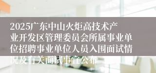 2025广东中山火炬高技术产业开发区管理委员会所属事业单位招聘事业单位人员入围面试情况及有关面试事宜公布
