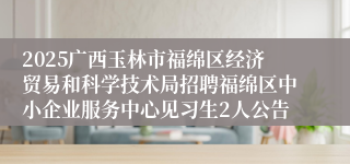 2025广西玉林市福绵区经济贸易和科学技术局招聘福绵区中小企业服务中心见习生2人公告