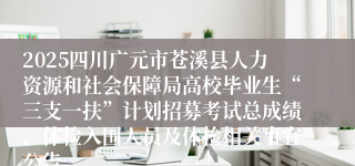 2025四川广元市苍溪县人力资源和社会保障局高校毕业生“三支一扶”计划招募考试总成绩、体检入围人员及体检相关事宜公告