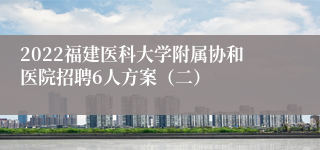 2022福建医科大学附属协和医院招聘6人方案（二）