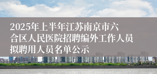 2025年上半年江苏南京市六合区人民医院招聘编外工作人员拟聘用人员名单公示