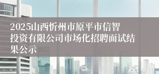 2025山西忻州市原平市信智投资有限公司市场化招聘面试结果公示