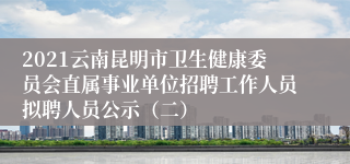 2021云南昆明市卫生健康委员会直属事业单位招聘工作人员拟聘人员公示（二）