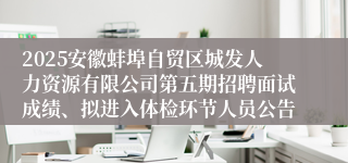 2025安徽蚌埠自贸区城发人力资源有限公司第五期招聘面试成绩、拟进入体检环节人员公告