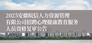2025安徽皖信人力资源管理有限公司招聘心理健康教育服务人员资格复审公告